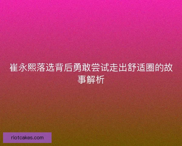 崔永熙落选背后勇敢尝试走出舒适圈的故事解析