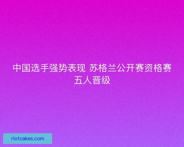 中国选手强势表现 苏格兰公开赛资格赛五人晋级 中国选手强势表现 苏格兰公开赛资格赛五人晋级