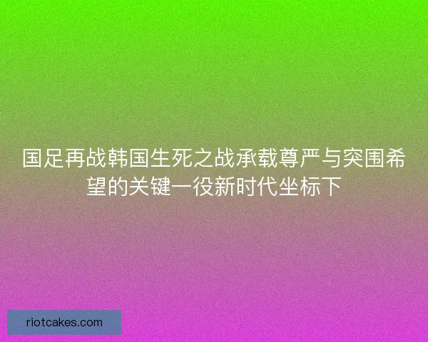 国足再战韩国生死之战承载尊严与突围希望的关键一役新时代坐标下