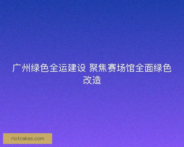 广州绿色全运建设 聚焦赛场馆全面绿色改造 广州绿色全运建设 聚焦赛场馆全面绿色改造