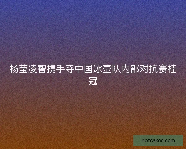 杨莹凌智携手夺中国冰壶队内部对抗赛桂冠 杨莹凌智携手夺中国冰壶队内部对抗赛桂冠