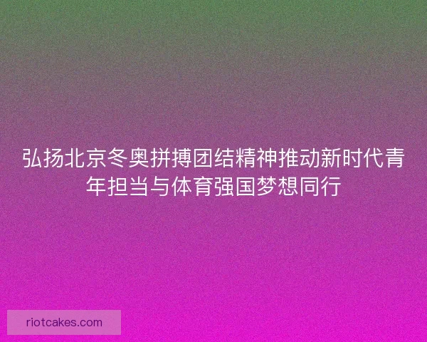 弘扬北京冬奥拼搏团结精神推动新时代青年担当与体育强国梦想同行