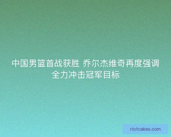中国男篮首战获胜 乔尔杰维奇再度强调全力冲击冠军目标 中国男篮首战获胜 乔尔杰维奇再度强调全力冲击冠军目标