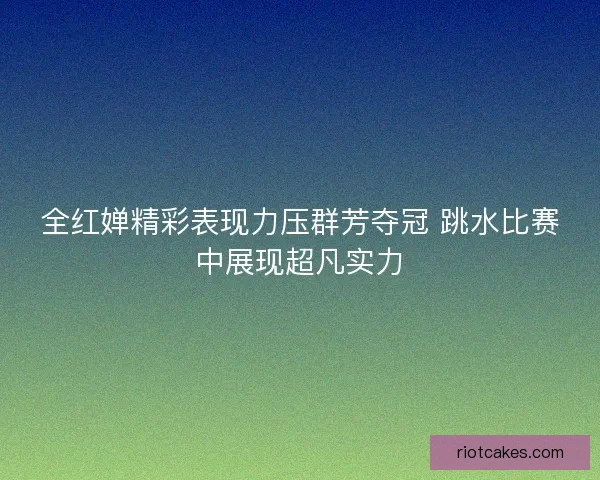 全红婵精彩表现力压群芳夺冠 跳水比赛中展现超凡实力 全红婵精彩表现力压群芳夺冠 跳水比赛中展现超凡实力