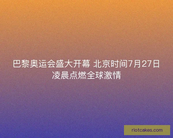 巴黎奥运会盛大开幕 北京时间7月27日凌晨点燃全球激情 巴黎奥运会盛大开幕 北京时间7月27日凌晨点燃全球激情
