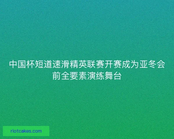 中国杯短道速滑精英联赛开赛成为亚冬会前全要素演练舞台 中国杯短道速滑精英联赛开赛成为亚冬会前全要素演练舞台