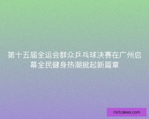 第十五届全运会群众乒乓球决赛在广州启幕全民健身热潮掀起新篇章 第十五届全运会群众乒乓球决赛在广州启幕全民健身热潮掀起新篇章