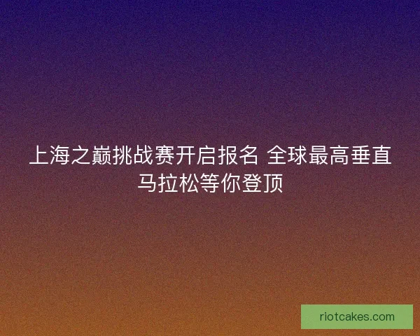 上海之巅挑战赛开启报名 全球最高垂直马拉松等你登顶 上海之巅挑战赛开启报名 全球最高垂直马拉松等你登顶