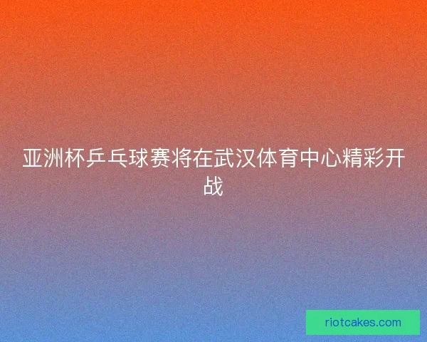 亚洲杯乒乓球赛将在武汉体育中心精彩开战 亚洲杯乒乓球赛将在武汉体育中心精彩开战
