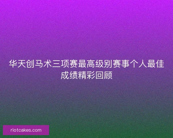 华天创马术三项赛最高级别赛事个人最佳成绩精彩回顾
