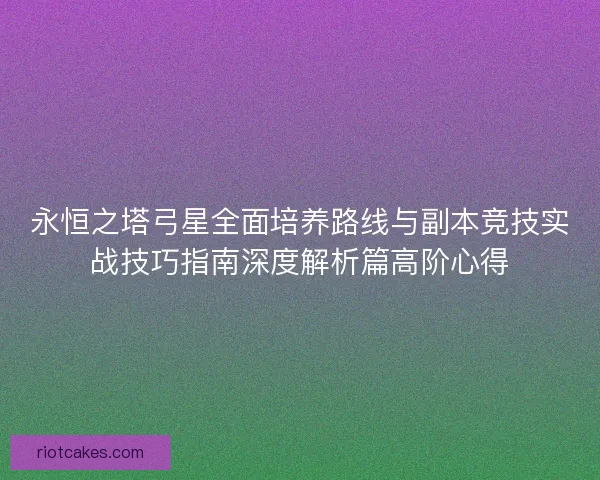 永恒之塔弓星全面培养路线与副本竞技实战技巧指南深度解析篇高阶心得 永恒之塔弓星全面培养路线与副本竞技实战技巧指南深度解析篇高阶心得